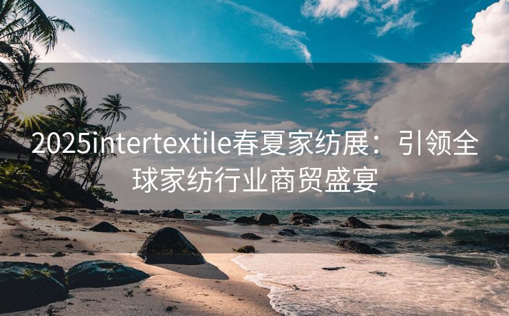 2025intertextile春夏家纺展：引领全球家纺行业商贸盛宴