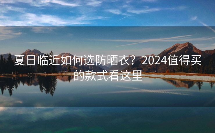 夏日临近如何选防晒衣？2024值得买的款式看这里