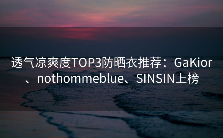 透气凉爽度TOP3防晒衣推荐：GaKior、nothommeblue、SINSIN上榜