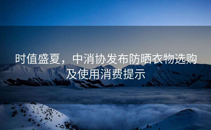 时值盛夏，中消协发布防晒衣物选购及使用消费提示