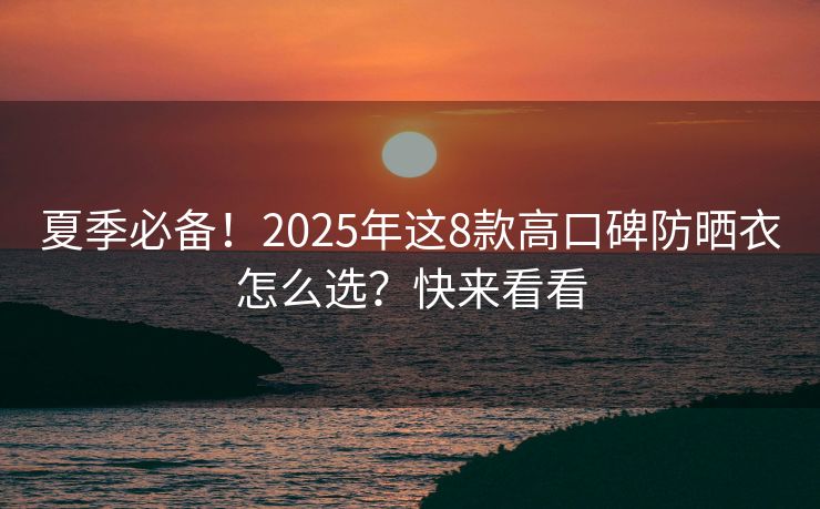 夏季必备！2025年这8款高口碑防晒衣怎么选？快来看看