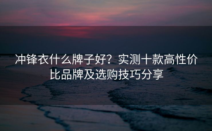 冲锋衣什么牌子好？实测十款高性价比品牌及选购技巧分享