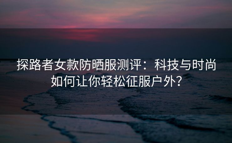 探路者女款防晒服测评：科技与时尚如何让你轻松征服户外？