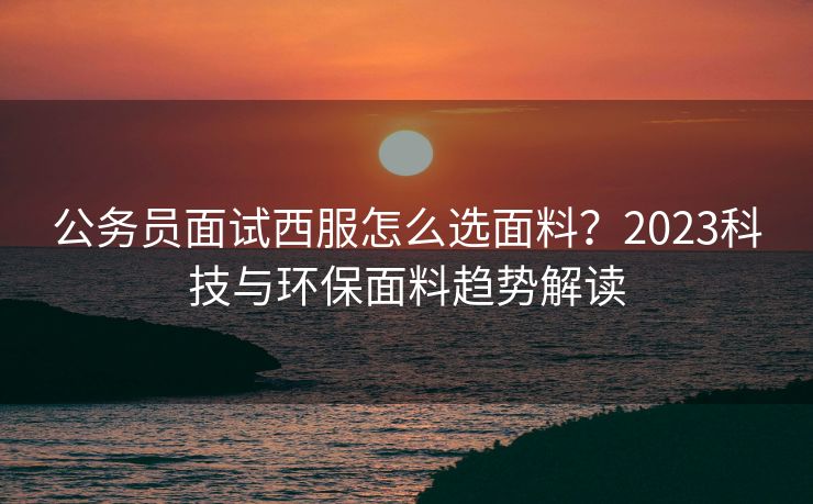 公务员面试西服怎么选面料？2023科技与环保面料趋势解读