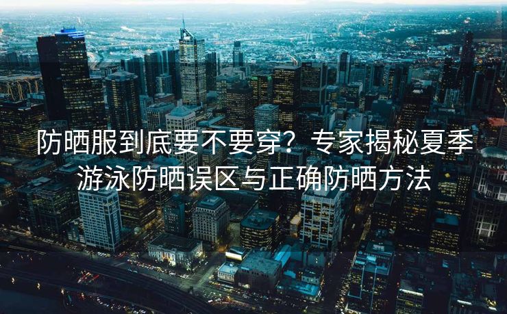 防晒服到底要不要穿？专家揭秘夏季游泳防晒误区与正确防晒方法