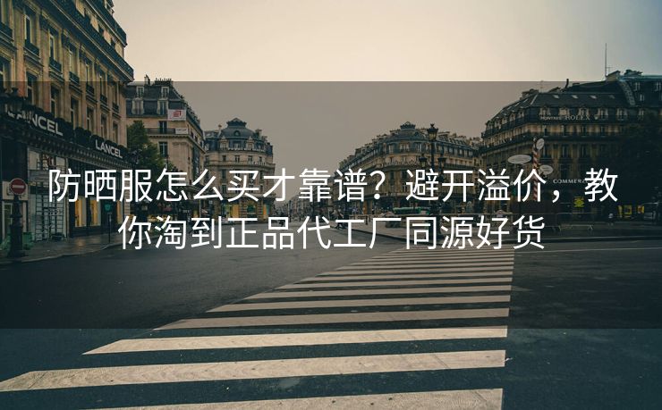 防晒服怎么买才靠谱？避开溢价，教你淘到正品代工厂同源好货