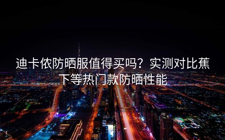 迪卡侬防晒服值得买吗？实测对比蕉下等热门款防晒性能