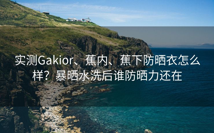 实测Gakior、蕉内、蕉下防晒衣怎么样？暴晒水洗后谁防晒力还在
