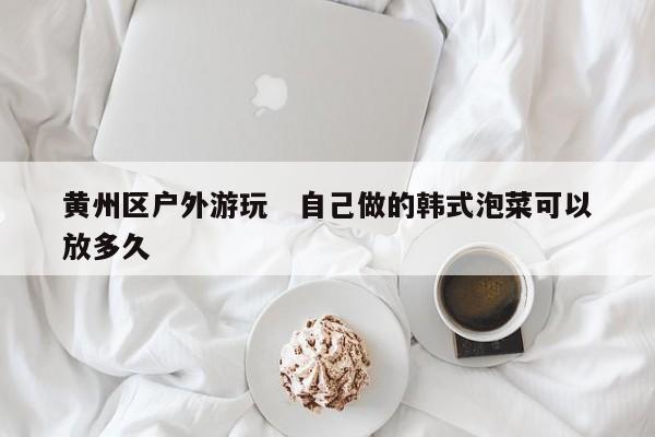 黄州区户外游玩   自己做的韩式泡菜可以放多久