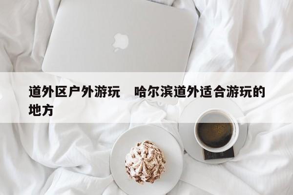 道外区户外游玩   哈尔滨道外适合游玩的地方