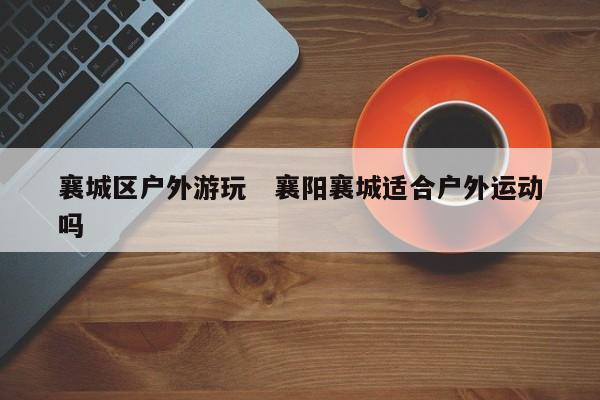 襄城区户外游玩   襄阳襄城适合户外运动吗